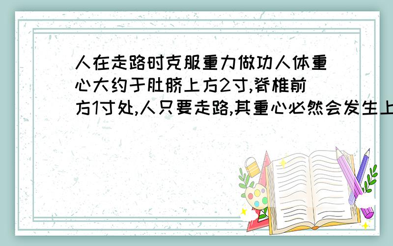 人在走路时克服重力做功人体重心大约于肚脐上方2寸,脊椎前方1寸处,人只要走路,其重心必然会发生上下位置变化,重心升高就需要克服重力做功.假设人在走路时,重心在人体中位置近似不变,