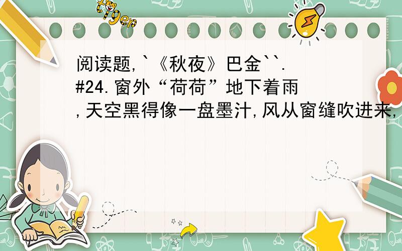 阅读题,`《秋夜》巴金``.#24.窗外“荷荷”地下着雨,天空黑得像一盘墨汁,风从窗缝吹进来,写字桌上的台灯像闪眼睛一样忽明忽暗地闪了几下.我刚翻到《野草》的最后一页.我抬起头,就好像看