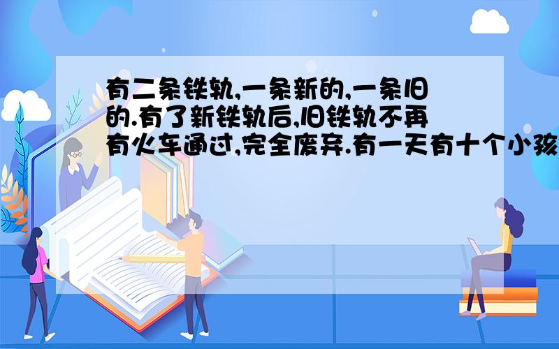 有二条铁轨,一条新的,一条旧的.有了新铁轨后,旧铁轨不再有火车通过,完全废弃.有一天有十个小孩到铁轨上玩耍,九个小孩在新铁轨上玩,其中有一个小孩在废旧铁轨上玩,突然一列火车开来,提