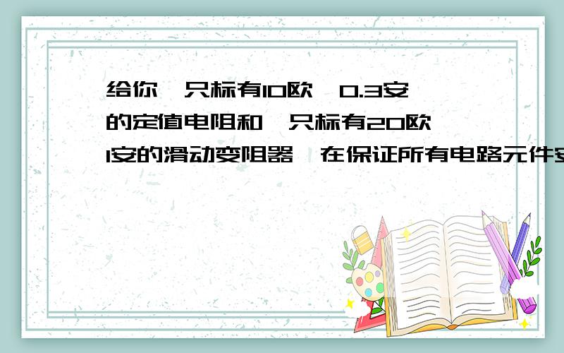 给你一只标有10欧,0.3安的定值电阻和一只标有20欧,1安的滑动变阻器,在保证所有电路元件安全的前提下若串联接入电路,则电路中允许通过的最大电流为多少安?它们俩端允许加的最大电压为多