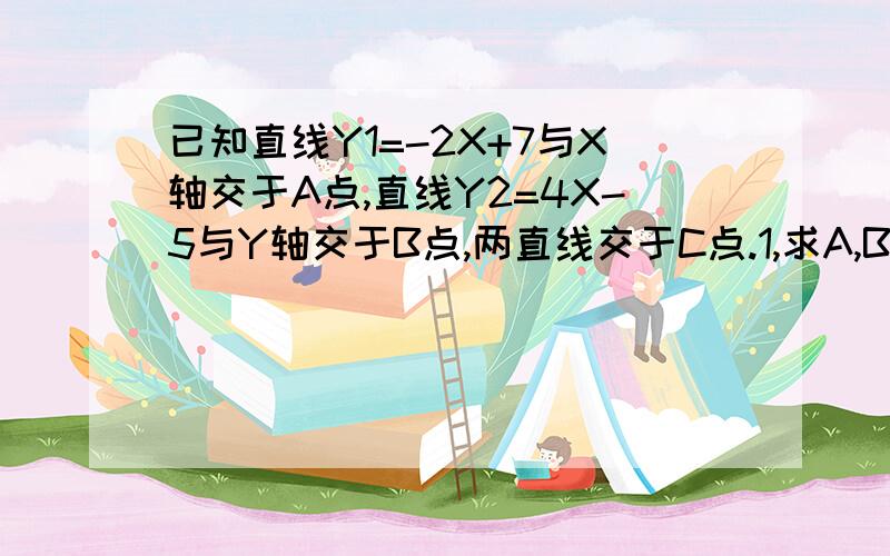 已知直线Y1=-2X+7与X轴交于A点,直线Y2=4X-5与Y轴交于B点,两直线交于C点.1,求A,B,C三点坐标2,求直线Y1,Y2与X轴围成的三角形面积与Y1,Y2与Y轴围成的三角形面积之和.