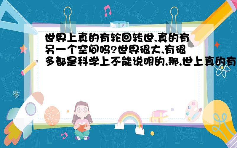 世界上真的有轮回转世,真的有另一个空间吗?世界很大,有很多都是科学上不能说明的,那,世上真的有轮回吗,真的有所谓的另一个空间吗,就像是,我们活在的仅仅是这个时空的我们,而在另一个