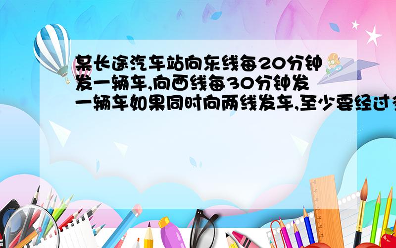 某长途汽车站向东线每20分钟发一辆车,向西线每30分钟发一辆车如果同时向两线发车,至少要经过多少分钟又同时发车?