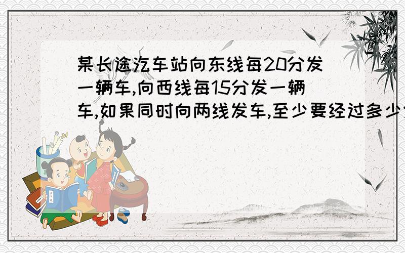 某长途汔车站向东线每20分发一辆车,向西线每15分发一辆车,如果同时向两线发车,至少要经过多少分又同时