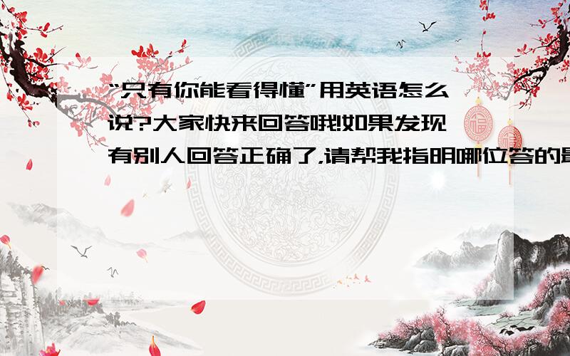 “只有你能看得懂”用英语怎么说?大家快来回答哦!如果发现有别人回答正确了，请帮我指明哪位答的最合理！语法一定要正确！