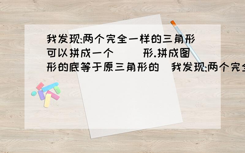 我发现:两个完全一样的三角形可以拼成一个（ ）形.拼成图形的底等于原三角形的（我发现:两个完全一样的三角形可以拼成一个（ ）形.拼成图形的底等于原三角形的（ ）,拼成图形的高等