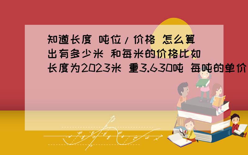 知道长度 吨位/价格 怎么算出有多少米 和每米的价格比如长度为2023米 重3.630吨 每吨的单价是7100 怎么算出每米的价格和有多少米.公式是怎么样 的。