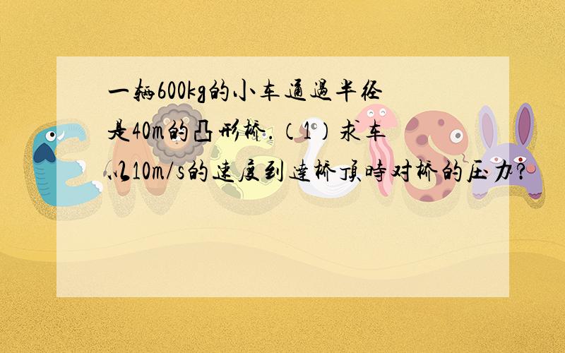 一辆600kg的小车通过半径是40m的凸形桥.（1）求车以10m/s的速度到达桥顶时对桥的压力?