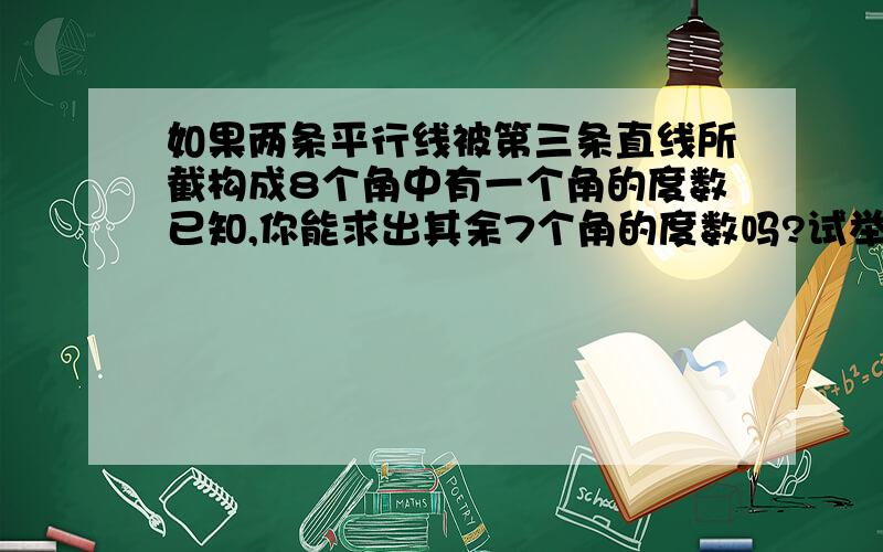 如果两条平行线被第三条直线所截构成8个角中有一个角的度数已知,你能求出其余7个角的度数吗?试举例说明.请结合图形