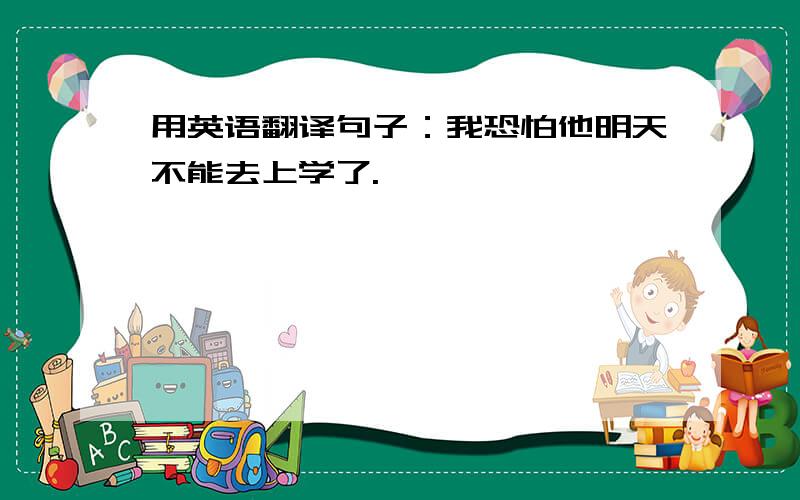 用英语翻译句子：我恐怕他明天不能去上学了.