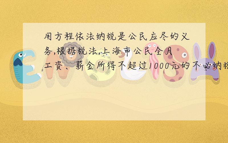 用方程依法纳税是公民应尽的义务,根据税法,上海市公民全月工资、薪金所得不超过1000元的不必纳税,超过1000远的部分为全月应纳税所得额,此项税款累加计算：不超过500元的部分 百分之五超