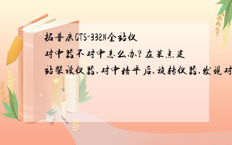 拓普康GTS-332N全站仪对中器不对中怎么办?在某点建站架设仪器,对中精平后,旋转仪器,发现对中器不对中了,在180度处偏移量最大!求如何校正?