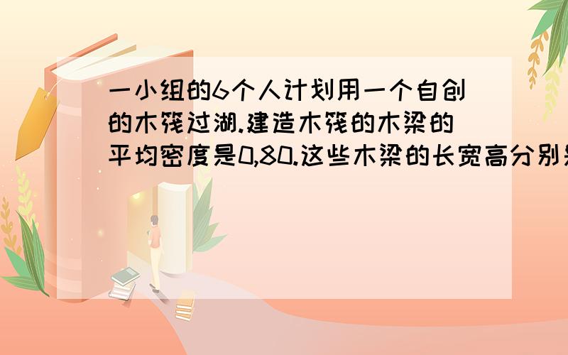 一小组的6个人计划用一个自创的木筏过湖.建造木筏的木梁的平均密度是0,80.这些木梁的长宽高分别是3m X 30cm X 30cm.这组人的平均重量是65kg,并且为了他们自己的安全着想,他们想让木筏至少浮