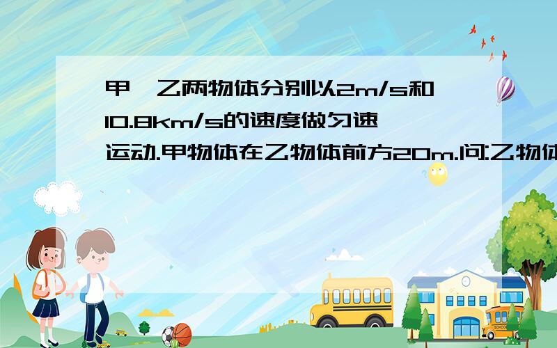 甲、乙两物体分别以2m/s和10.8km/s的速度做匀速运动.甲物体在乙物体前方20m.问:乙物体能否追上甲物体.若能,则需要多长时间?这是物理题,不可以设未知数!快啊,这是明天要交的作业,