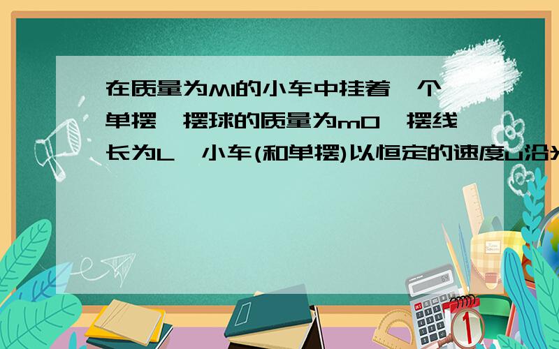 在质量为M1的小车中挂着一个单摆,摆球的质量为m0,摆线长为L,小车(和单摆)以恒定的速度u沿光滑的水平面运动,与位于正对面的质量为M2的静止小车发生碰撞,碰撞后两小车粘连在一体,求小球能