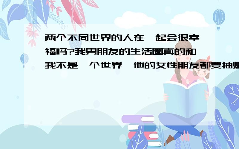 两个不同世界的人在一起会很幸福吗?我男朋友的生活圈真的和我不是一个世界,他的女性朋友都要抽烟之类的,而我可以说是一个乖乖女的类型.他喜欢的东西我几乎都不喜欢,呆在一起几乎没