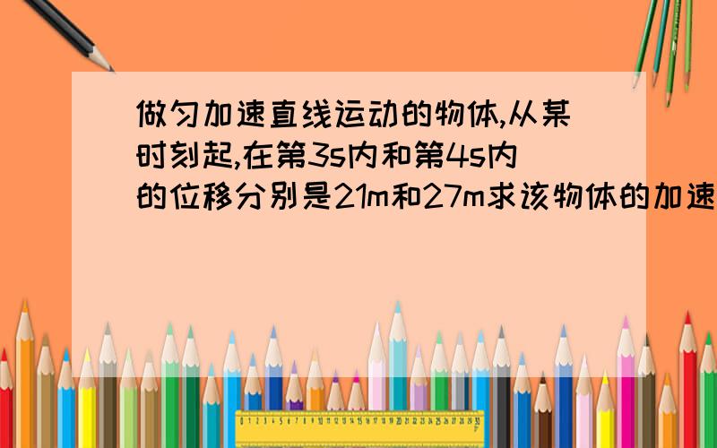 做匀加速直线运动的物体,从某时刻起,在第3s内和第4s内的位移分别是21m和27m求该物体的加速度和“开始记时”时的速度.