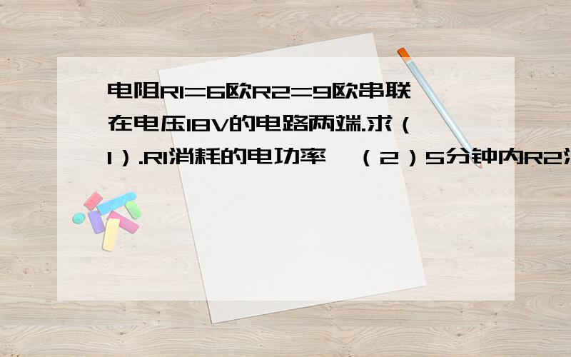 电阻R1=6欧R2=9欧串联在电压18V的电路两端.求（1）.R1消耗的电功率  （2）5分钟内R2消耗的电能(3)此时电流对整个电路电路做的功的电功率