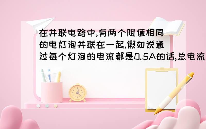 在并联电路中,有两个阻值相同的电灯泡并联在一起,假如说通过每个灯泡的电流都是0.5A的话,总电流是1A.那如果再并联一个相同灯泡总电流就是1.5A?我觉得并联电路电压一定总电流不应该不变