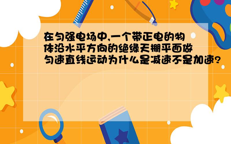 在匀强电场中,一个带正电的物体沿水平方向的绝缘天棚平面做匀速直线运动为什么是减速不是加速?