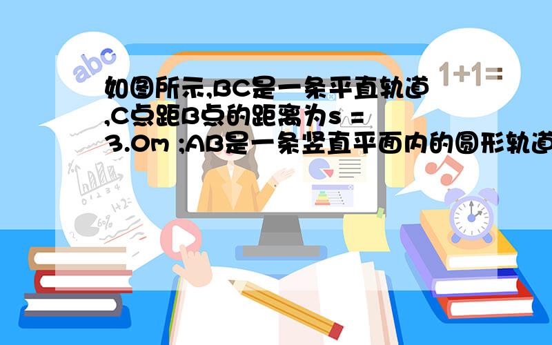 如图所示,BC是一条平直轨道,C点距B点的距离为s = 3.0m ;AB是一条竖直平面内的圆形轨道,如图所示,BC是一条平直轨道,C点距B点的距离为s = 3.0m ;AB是一条竖直平面内的圆形轨道,轨道长为1/4圆周,其