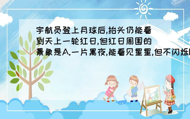 宇航员登上月球后,抬头仍能看到天上一轮红日,但红日周围的景象是A.一片黑夜,能看见星星,但不闪烁B.一片黑夜,能看见星星闪烁C.一片明亮,无法看见星空D.一片蓝色,只看见地球