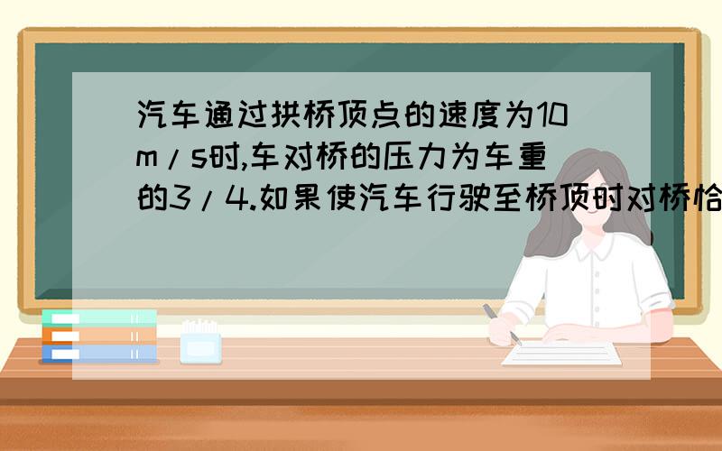 汽车通过拱桥顶点的速度为10m/s时,车对桥的压力为车重的3/4.如果使汽车行驶至桥顶时对桥恰无压力,则汽车速度大小为 （ ） A.15m/s B.20m/s C.25m/s D.30m/s