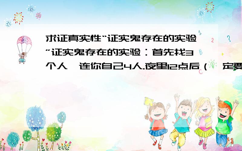 求证真实性“证实鬼存在的实验”证实鬼存在的实验：首先找3个人,连你自己4人.夜里12点后（一定要在12点后做,否则实验会失败）,找一个房间,胆大的可以用你自己的卧室来做,将灯关掉房间