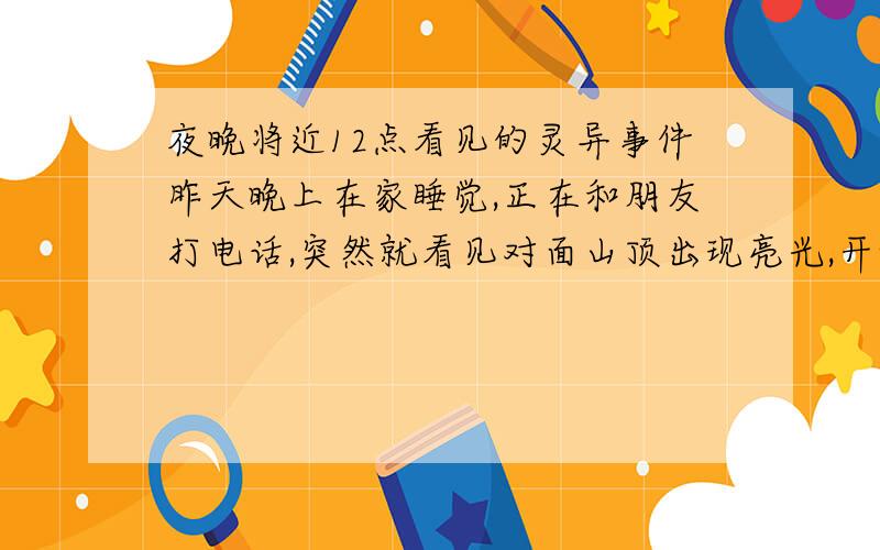 夜晚将近12点看见的灵异事件昨天晚上在家睡觉,正在和朋友打电话,突然就看见对面山顶出现亮光,开始是有三处火焰色的亮光,相隔二三十米,就像太阳升起的样子.后来就升上来了,然后就变成