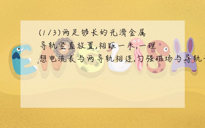 (1/3)两足够长的光滑金属导轨竖直放置,相距一米,一理想电流表与两导轨相连,匀强磁场与导轨平面垂直...(1/3)两足够长的光滑金属导轨竖直放置,相距一米,一理想电流表与两导轨相连,匀强磁场