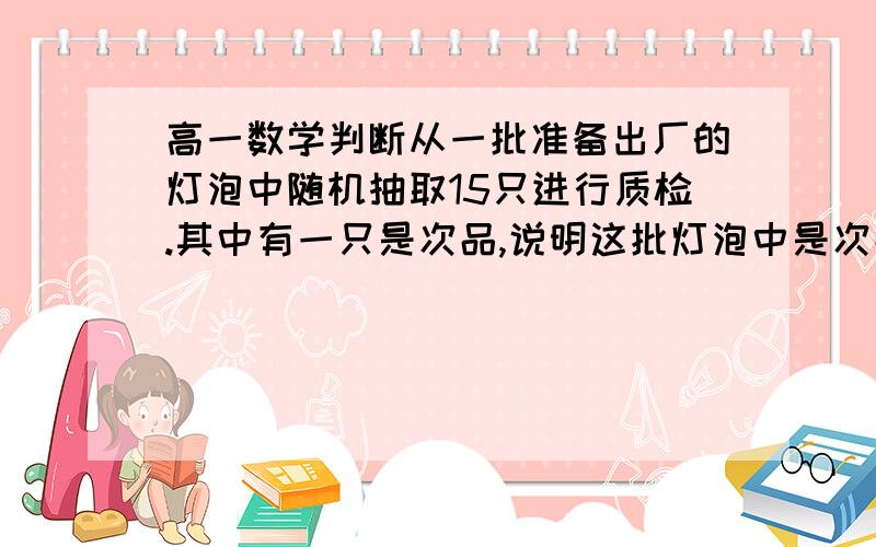 高一数学判断从一批准备出厂的灯泡中随机抽取15只进行质检.其中有一只是次品,说明这批灯泡中是次品的概率为1/15.对吗