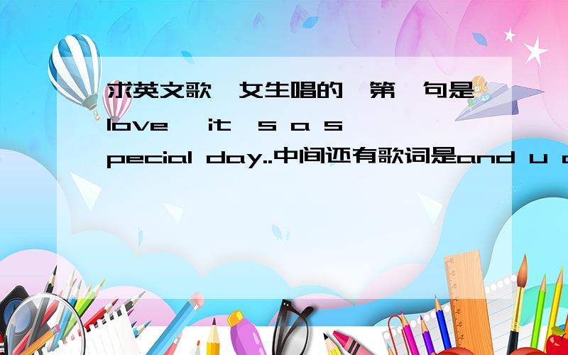 求英文歌,女生唱的,第一句是love ,it's a special day..中间还有歌词是and u and me found sth pretty need,love i don't need those thing.i don't need anything...baby i ...love u love u