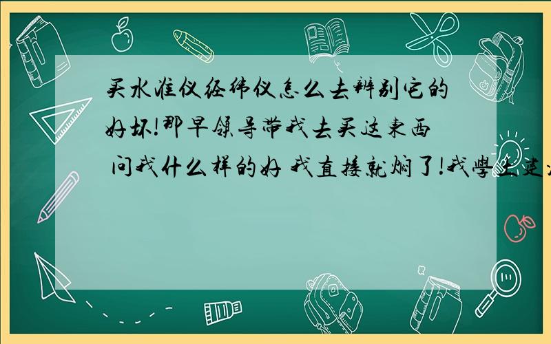 买水准仪经纬仪怎么去辨别它的好坏!那早领导带我去买这东西 问我什么样的好 我直接就焖了!我学土建没了解过这个 想多了解下!