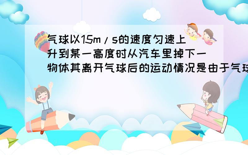 气球以15m/s的速度匀速上升到某一高度时从汽车里掉下一物体其离开气球后的运动情况是由于气球以15m/s的速度匀速上升到某一高度时从汽车里掉下一物体,其离开气球后的运动情况是由于具