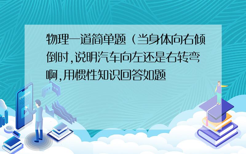 物理一道简单题（当身体向右倾倒时,说明汽车向左还是右转弯啊,用惯性知识回答如题