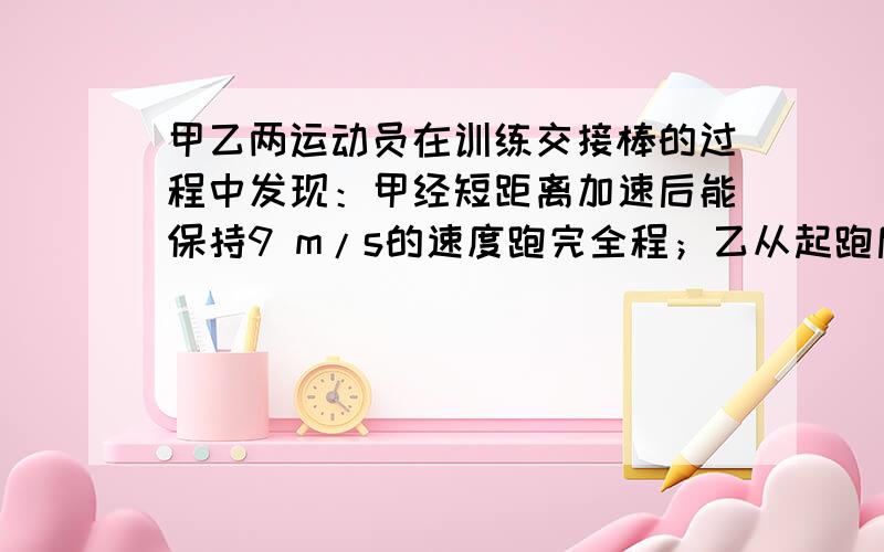 甲乙两运动员在训练交接棒的过程中发现：甲经短距离加速后能保持9 m/s的速度跑完全程；乙从起跑后到接棒前的运动是匀加速的,为了确定乙起跑的时机,需在接力区前适当的位置设置标记,