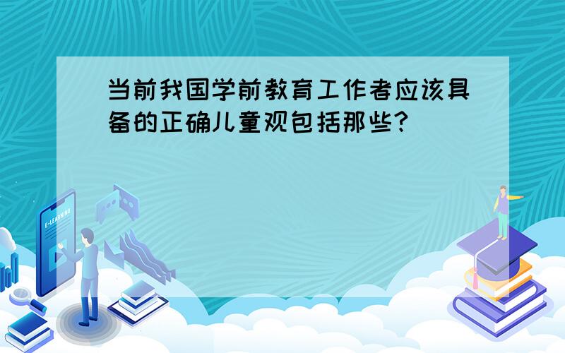 当前我国学前教育工作者应该具备的正确儿童观包括那些?