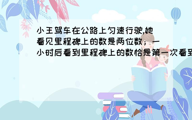 小王驾车在公路上匀速行驶,她看见里程碑上的数是两位数；一小时后看到里程碑上的数恰是第一次看到的数颠倒了顺序的两位数；再过一个小时之后,第三次看到里程碑上的数又恰好是第一