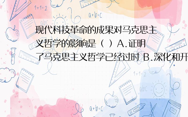 现代科技革命的成果对马克思主义哲学的影响是（ ）A.证明了马克思主义哲学已经过时 B.深化和开拓了马克思主义哲学宇宙观 C.证明了马克思主义哲学是永恒真理 D.否认了马克思主义哲学的