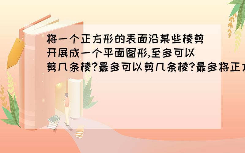 将一个正方形的表面沿某些棱剪开展成一个平面图形,至多可以剪几条棱?最多可以剪几条棱?最多将正方形改为正方体