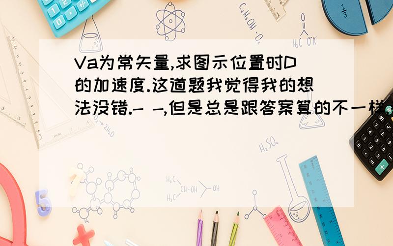 Va为常矢量,求图示位置时D的加速度.这道题我觉得我的想法没错.- -,但是总是跟答案算的不一样,都算了至少5遍以上了.说说我的思路看有没有错误：A为加速度瞬心,所以B的法相加速度可以知道