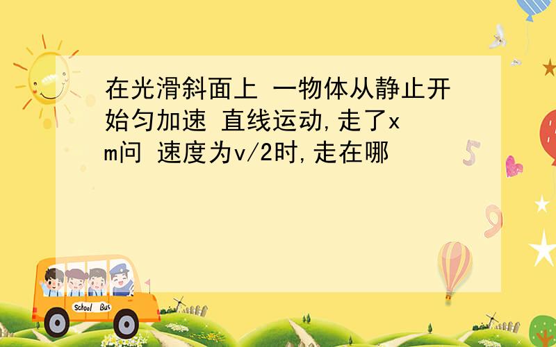 在光滑斜面上 一物体从静止开始匀加速 直线运动,走了x m问 速度为v/2时,走在哪