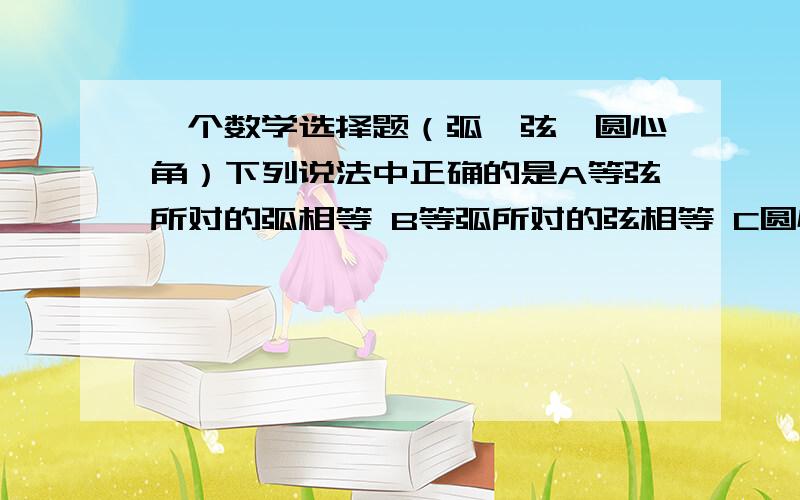 一个数学选择题（弧、弦、圆心角）下列说法中正确的是A等弦所对的弧相等 B等弧所对的弦相等 C圆心角相等,所对的弦相等 D弦相等所对的圆心角相等