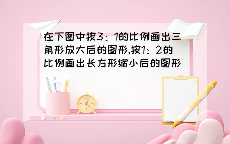 在下图中按3：1的比例画出三角形放大后的图形,按1：2的比例画出长方形缩小后的图形