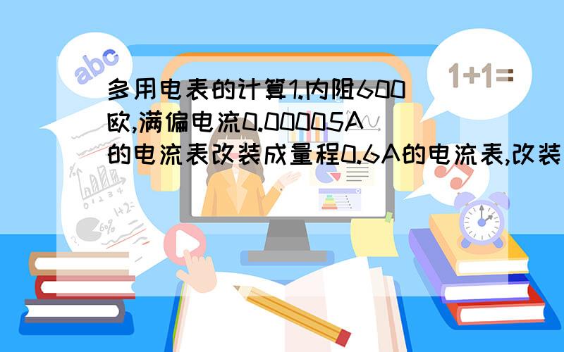 多用电表的计算1.内阻600欧,满偏电流0.00005A的电流表改装成量程0.6A的电流表,改装后的电流表内阻是?2.电压表量程是3V,内阻900,现在改装成一个量程0.6A的电流表.当用改装好的电流表去测某电流