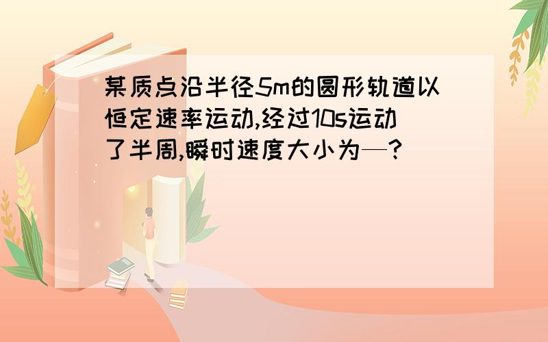 某质点沿半径5m的圆形轨道以恒定速率运动,经过10s运动了半周,瞬时速度大小为—?