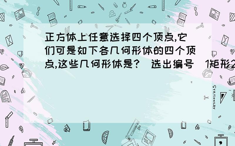 正方体上任意选择四个顶点,它们可是如下各几何形体的四个顶点,这些几何形体是?(选出编号)1矩形2不是矩形的平行四边形3有三个面为等腰直角三角形,有一个面为等边三角形的四面体4每个面