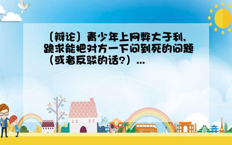 〔辩论〕青少年上网弊大于利,跪求能把对方一下问到死的问题（或者反驳的话?）...