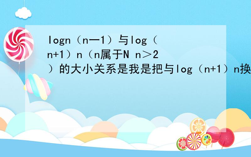 Iogn（n一1）与log（n+1）n（n属于N n＞2）的大小关系是我是把与log（n+1）n换成1\Iogn（n+1）又因为是单增函数所以Iogn（n一1）比Iogn（n+1）小所以Iogn（n+1）的倒数应该比Iogn（n一1）所以应该是Iogn