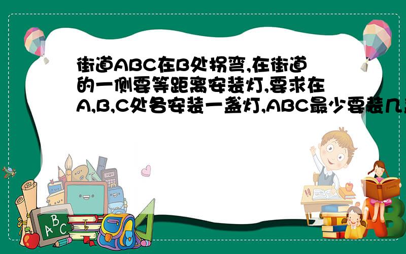 街道ABC在B处拐弯,在街道的一侧要等距离安装灯,要求在A,B,C处各安装一盏灯,ABC最少要装几盏灯?